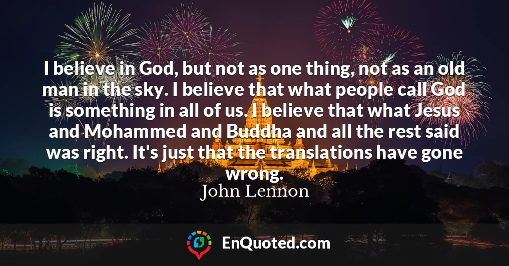 I believe in God, but not as one thing, not as an old man in the sky. I believe that what people call God is something in all of us. I believe that what Jesus and Mohammed and Buddha and all the rest said was right. It's just that the translations have gone wrong.
