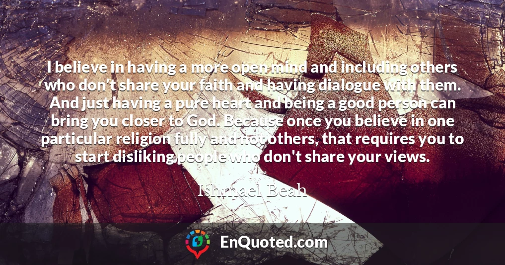 I believe in having a more open mind and including others who don't share your faith and having dialogue with them. And just having a pure heart and being a good person can bring you closer to God. Because once you believe in one particular religion fully and not others, that requires you to start disliking people who don't share your views.