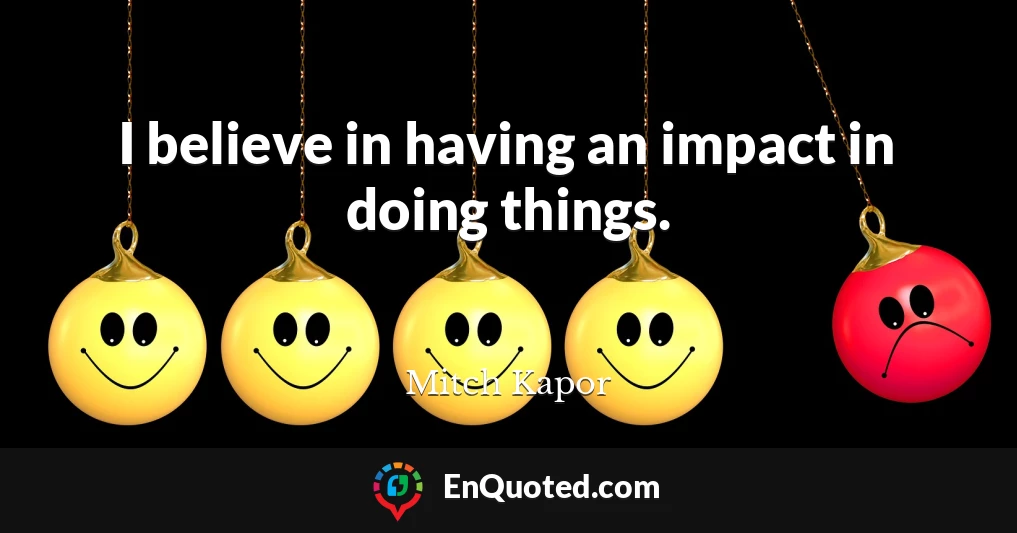 I believe in having an impact in doing things.
