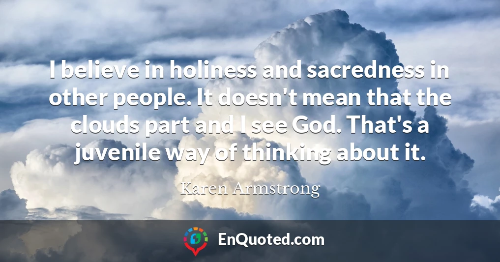 I believe in holiness and sacredness in other people. It doesn't mean that the clouds part and I see God. That's a juvenile way of thinking about it.