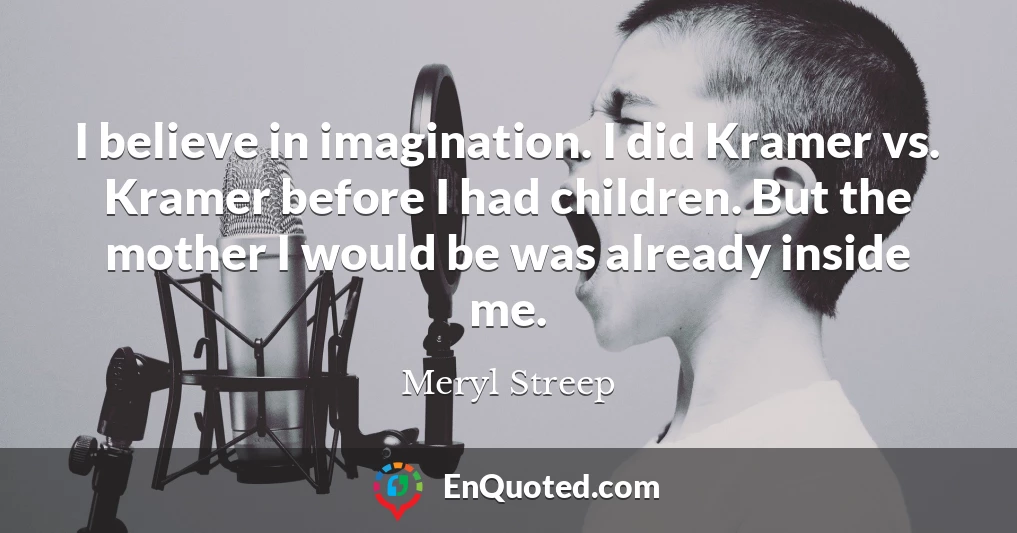 I believe in imagination. I did Kramer vs. Kramer before I had children. But the mother I would be was already inside me.