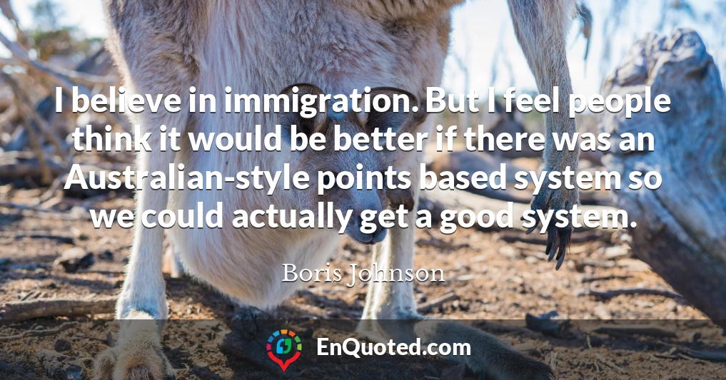 I believe in immigration. But I feel people think it would be better if there was an Australian-style points based system so we could actually get a good system.