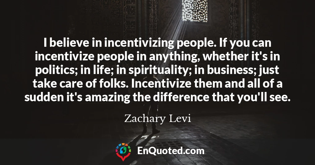 I believe in incentivizing people. If you can incentivize people in anything, whether it's in politics; in life; in spirituality; in business; just take care of folks. Incentivize them and all of a sudden it's amazing the difference that you'll see.