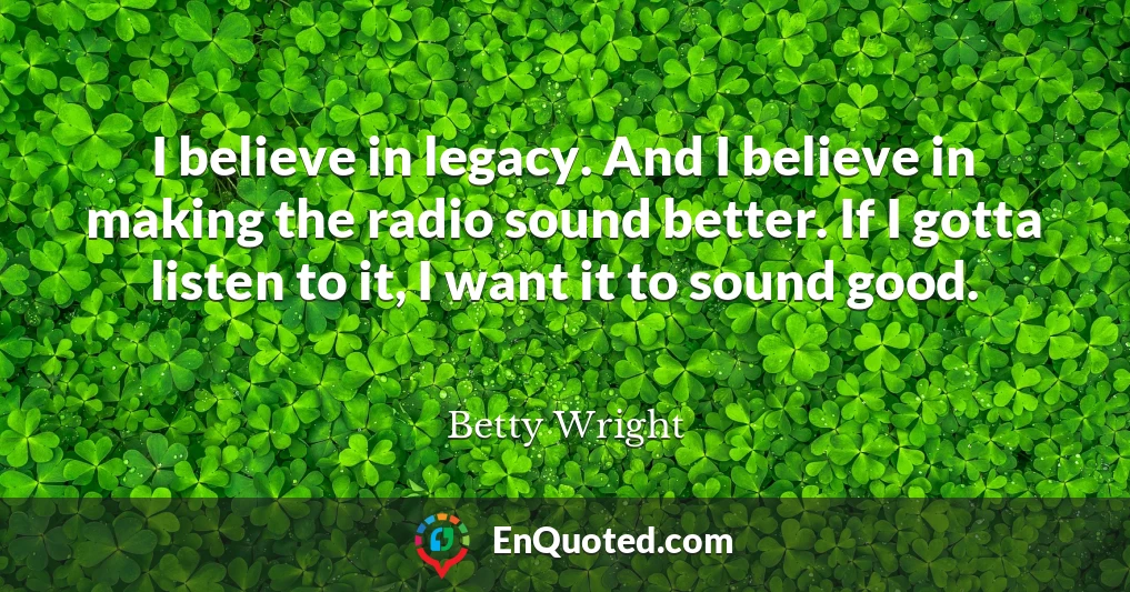 I believe in legacy. And I believe in making the radio sound better. If I gotta listen to it, I want it to sound good.