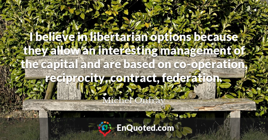 I believe in libertarian options because they allow an interesting management of the capital and are based on co-operation, reciprocity, contract, federation.