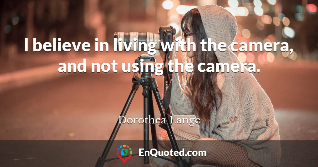 I believe in living with the camera, and not using the camera.