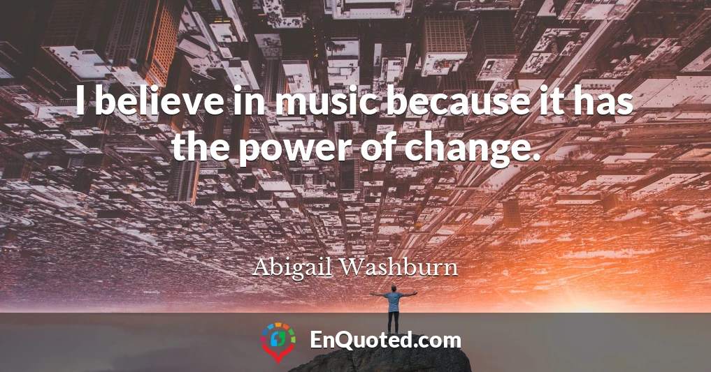 I believe in music because it has the power of change.