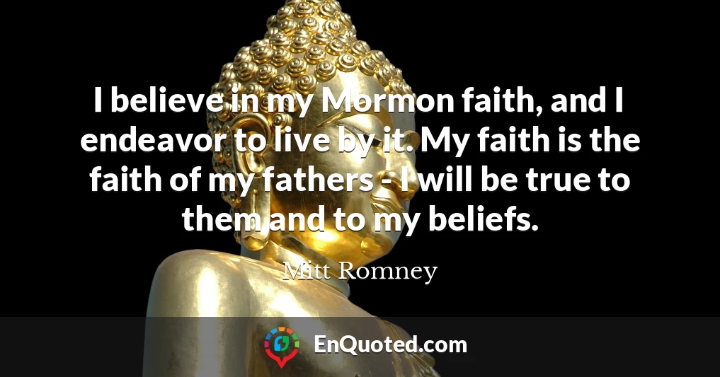 I believe in my Mormon faith, and I endeavor to live by it. My faith is the faith of my fathers - I will be true to them and to my beliefs.