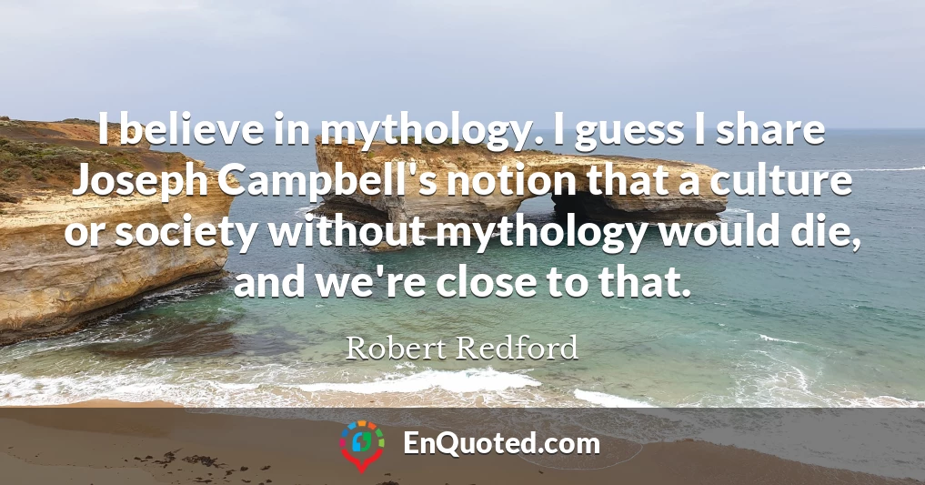I believe in mythology. I guess I share Joseph Campbell's notion that a culture or society without mythology would die, and we're close to that.