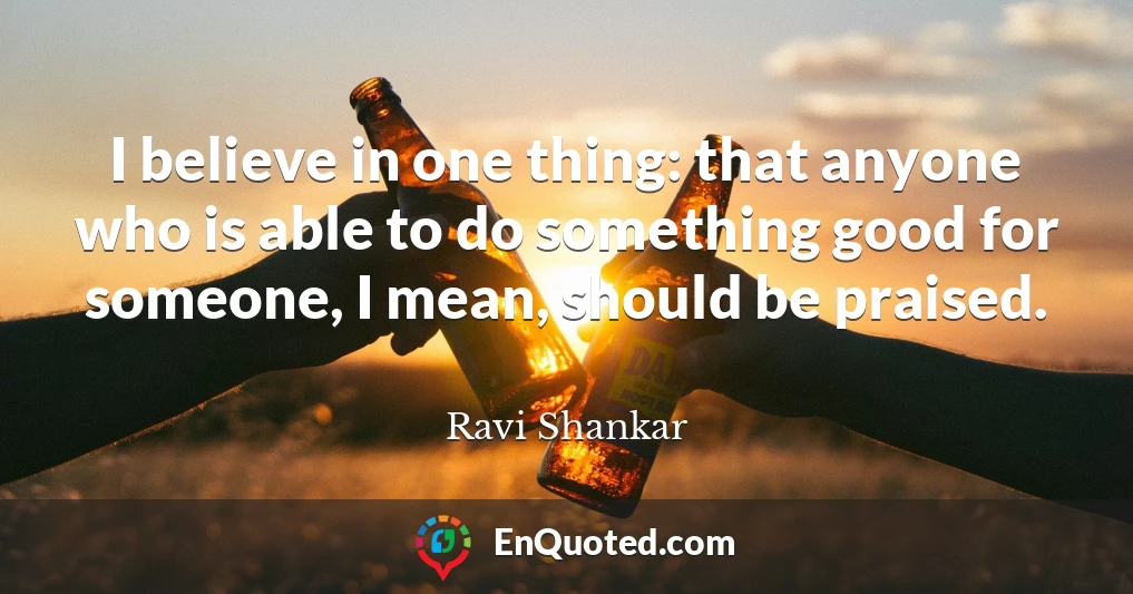 I believe in one thing: that anyone who is able to do something good for someone, I mean, should be praised.