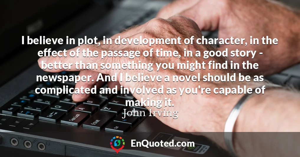 I believe in plot, in development of character, in the effect of the passage of time, in a good story - better than something you might find in the newspaper. And I believe a novel should be as complicated and involved as you're capable of making it.