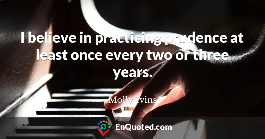 I believe in practicing prudence at least once every two or three years.