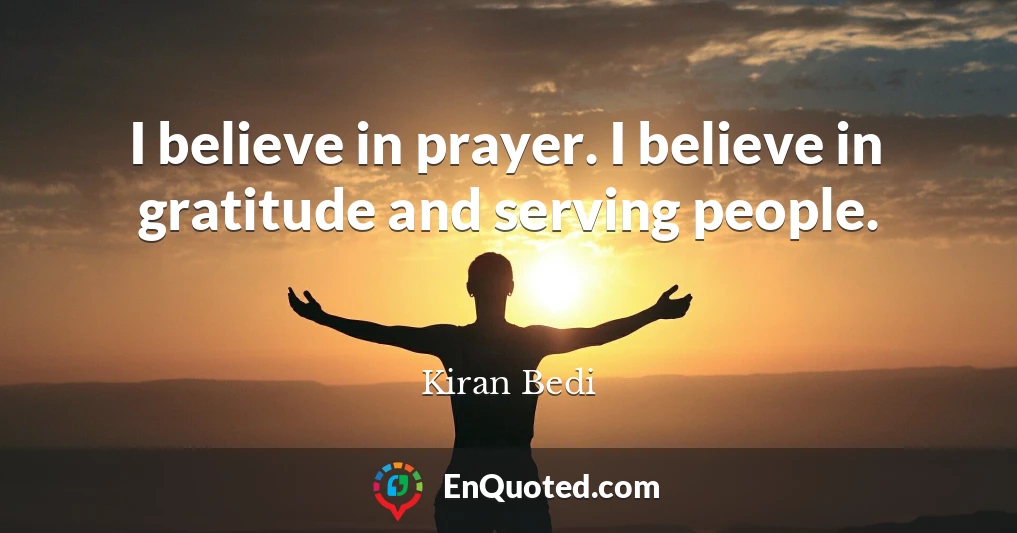 I believe in prayer. I believe in gratitude and serving people.
