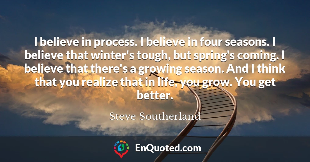 I believe in process. I believe in four seasons. I believe that winter's tough, but spring's coming. I believe that there's a growing season. And I think that you realize that in life, you grow. You get better.