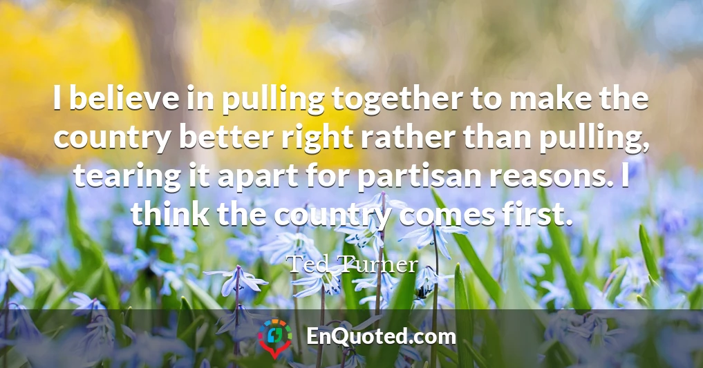 I believe in pulling together to make the country better right rather than pulling, tearing it apart for partisan reasons. I think the country comes first.