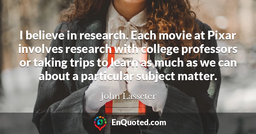 I believe in research. Each movie at Pixar involves research with college professors or taking trips to learn as much as we can about a particular subject matter.