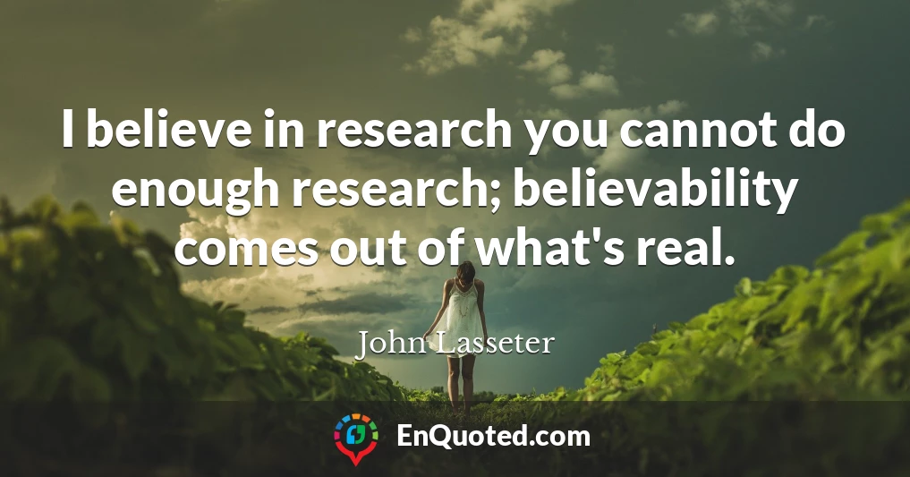 I believe in research you cannot do enough research; believability comes out of what's real.