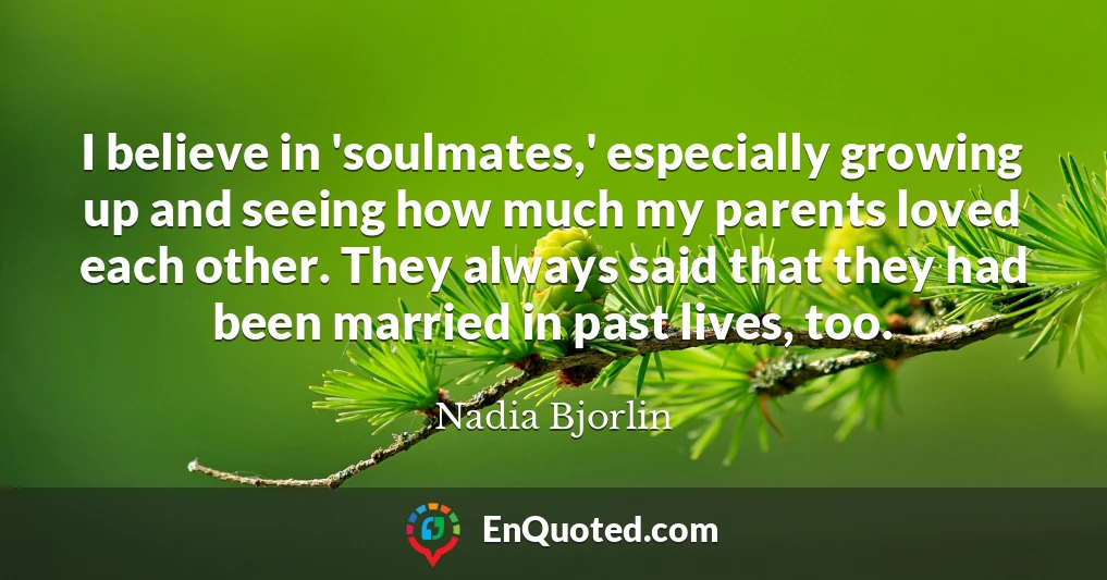 I believe in 'soulmates,' especially growing up and seeing how much my parents loved each other. They always said that they had been married in past lives, too.