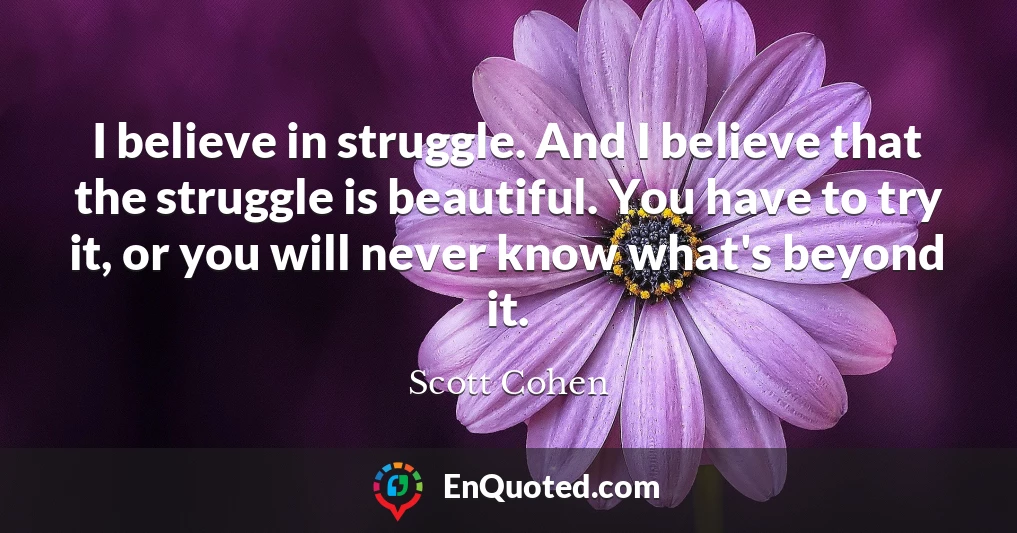 I believe in struggle. And I believe that the struggle is beautiful. You have to try it, or you will never know what's beyond it.