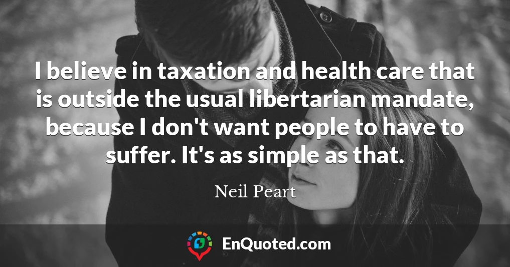 I believe in taxation and health care that is outside the usual libertarian mandate, because I don't want people to have to suffer. It's as simple as that.