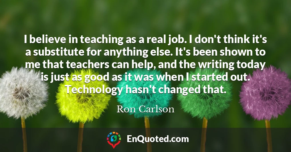I believe in teaching as a real job. I don't think it's a substitute for anything else. It's been shown to me that teachers can help, and the writing today is just as good as it was when I started out. Technology hasn't changed that.