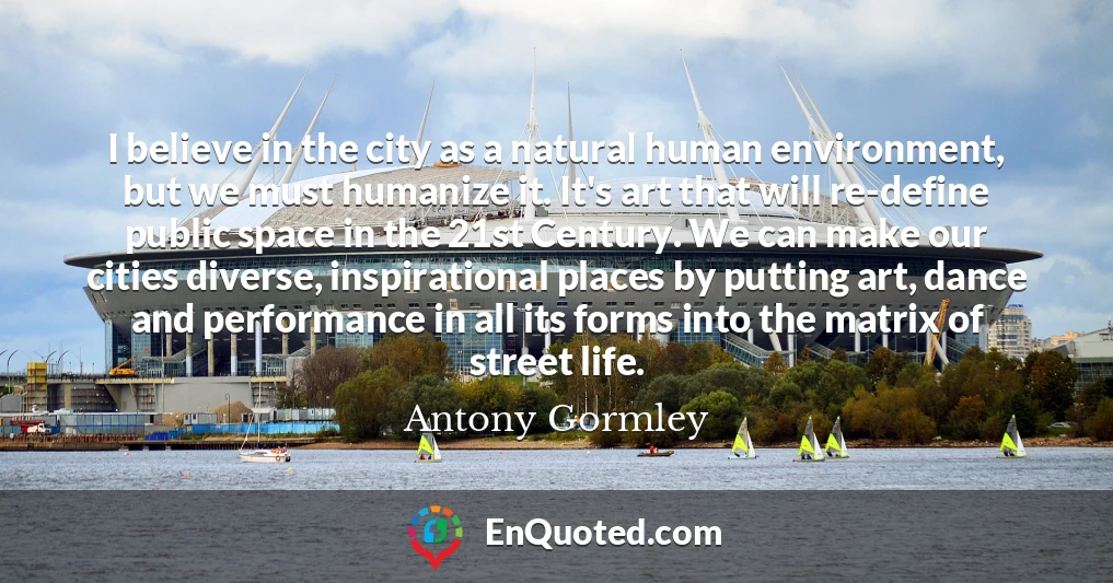I believe in the city as a natural human environment, but we must humanize it. It's art that will re-define public space in the 21st Century. We can make our cities diverse, inspirational places by putting art, dance and performance in all its forms into the matrix of street life.