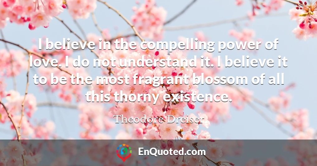 I believe in the compelling power of love. I do not understand it. I believe it to be the most fragrant blossom of all this thorny existence.