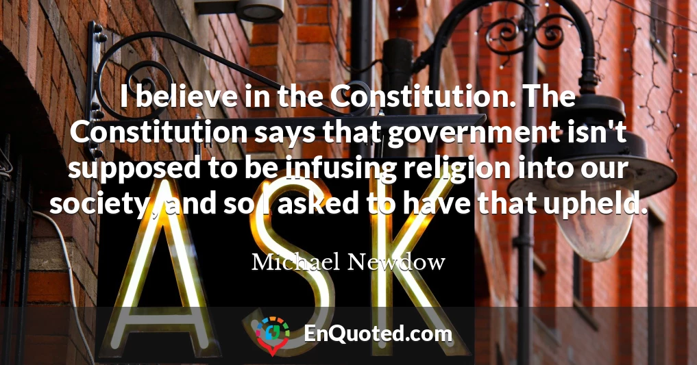 I believe in the Constitution. The Constitution says that government isn't supposed to be infusing religion into our society, and so I asked to have that upheld.
