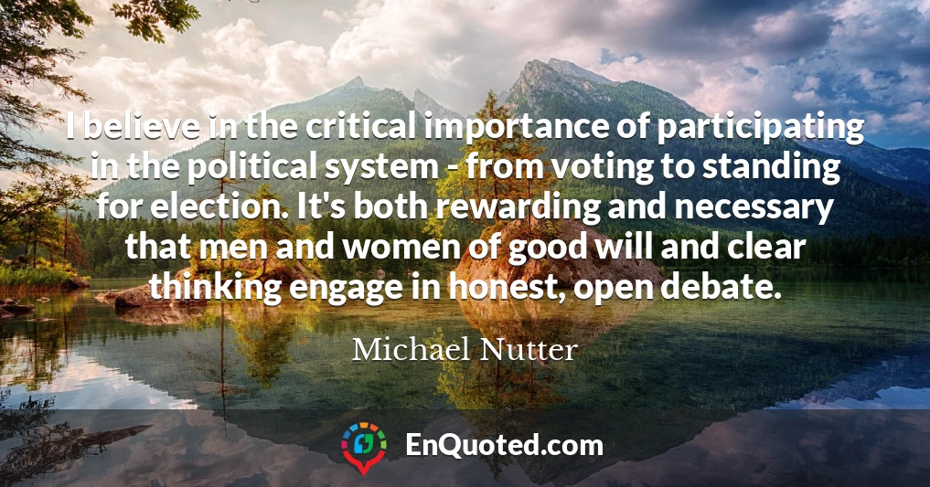 I believe in the critical importance of participating in the political system - from voting to standing for election. It's both rewarding and necessary that men and women of good will and clear thinking engage in honest, open debate.