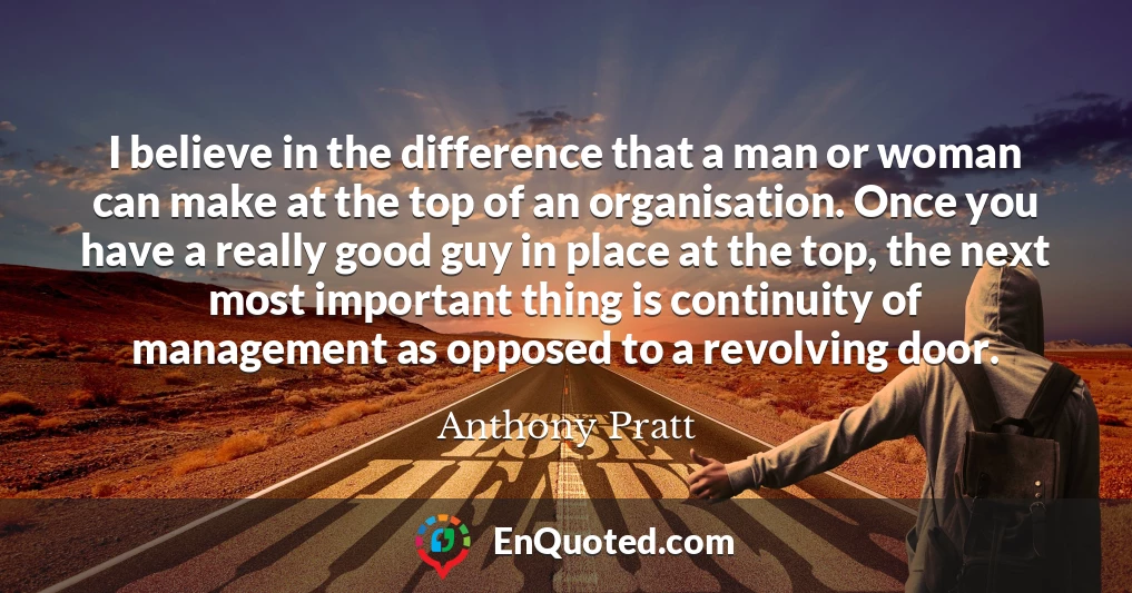 I believe in the difference that a man or woman can make at the top of an organisation. Once you have a really good guy in place at the top, the next most important thing is continuity of management as opposed to a revolving door.