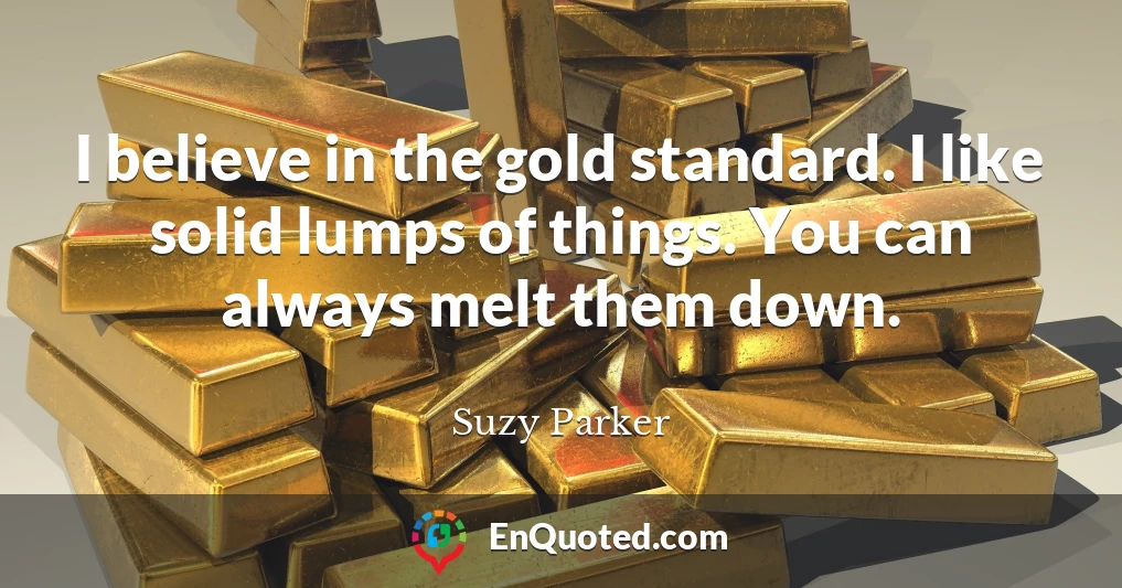 I believe in the gold standard. I like solid lumps of things. You can always melt them down.