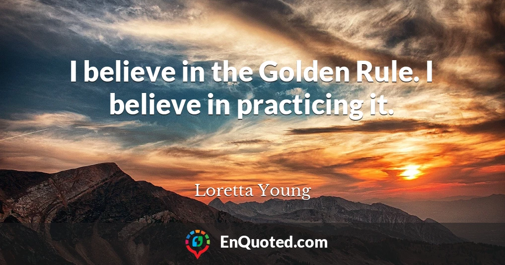 I believe in the Golden Rule. I believe in practicing it.