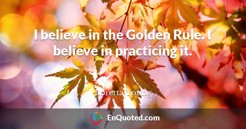 I believe in the Golden Rule. I believe in practicing it.