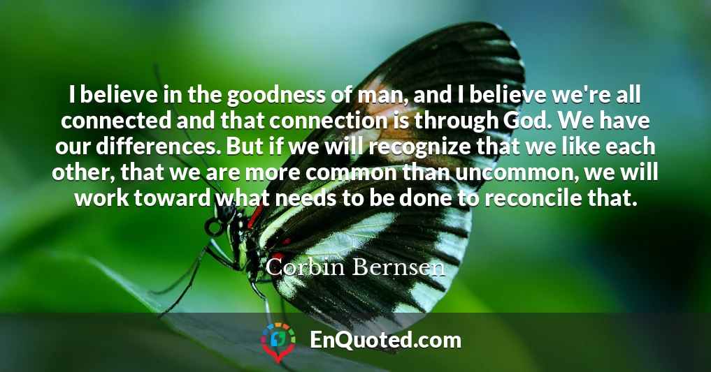 I believe in the goodness of man, and I believe we're all connected and that connection is through God. We have our differences. But if we will recognize that we like each other, that we are more common than uncommon, we will work toward what needs to be done to reconcile that.