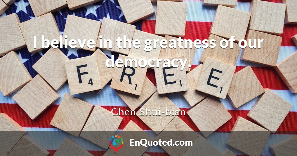 I believe in the greatness of our democracy.