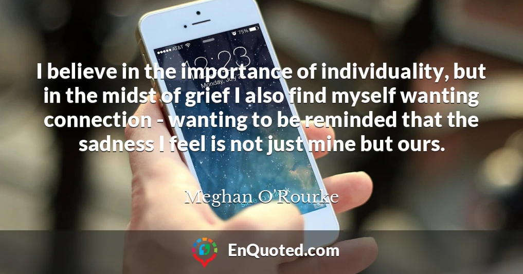 I believe in the importance of individuality, but in the midst of grief I also find myself wanting connection - wanting to be reminded that the sadness I feel is not just mine but ours.