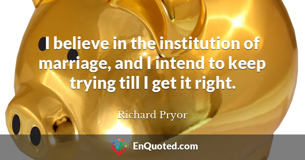 I believe in the institution of marriage, and I intend to keep trying till I get it right.