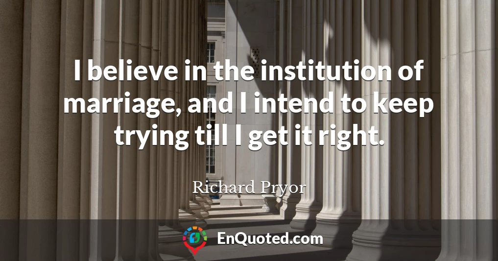 I believe in the institution of marriage, and I intend to keep trying till I get it right.