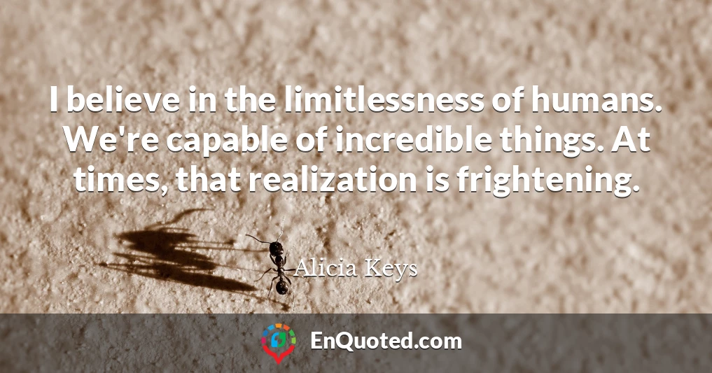 I believe in the limitlessness of humans. We're capable of incredible things. At times, that realization is frightening.