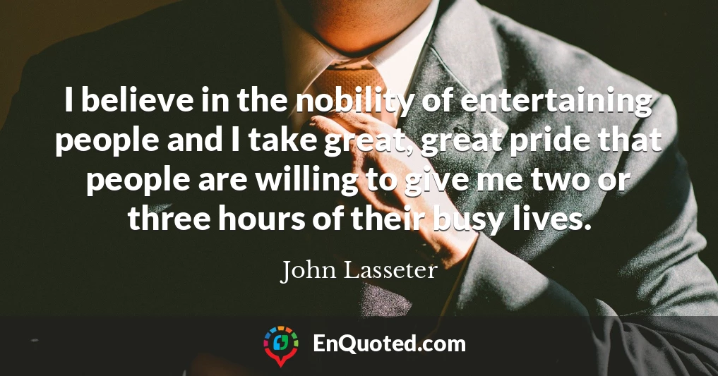 I believe in the nobility of entertaining people and I take great, great pride that people are willing to give me two or three hours of their busy lives.