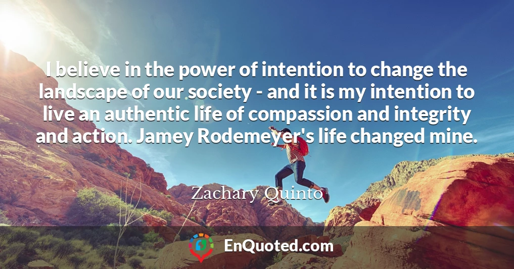 I believe in the power of intention to change the landscape of our society - and it is my intention to live an authentic life of compassion and integrity and action. Jamey Rodemeyer's life changed mine.