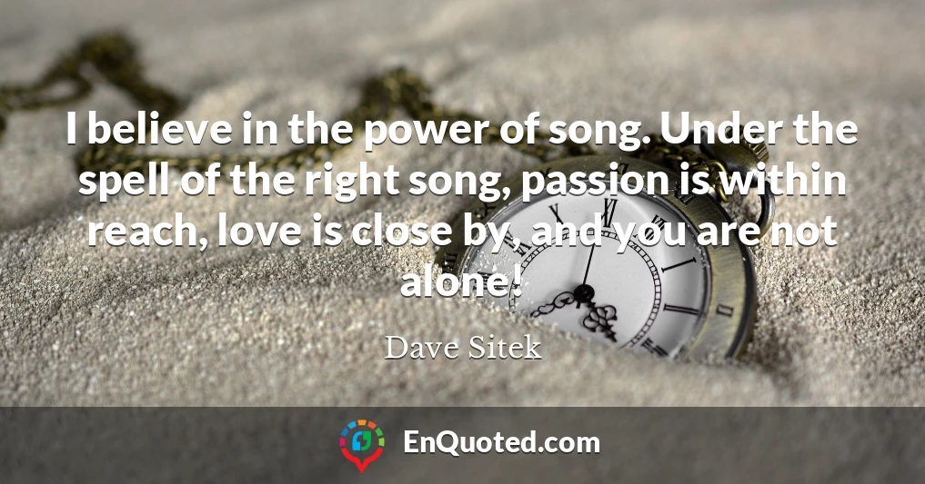 I believe in the power of song. Under the spell of the right song, passion is within reach, love is close by, and you are not alone!