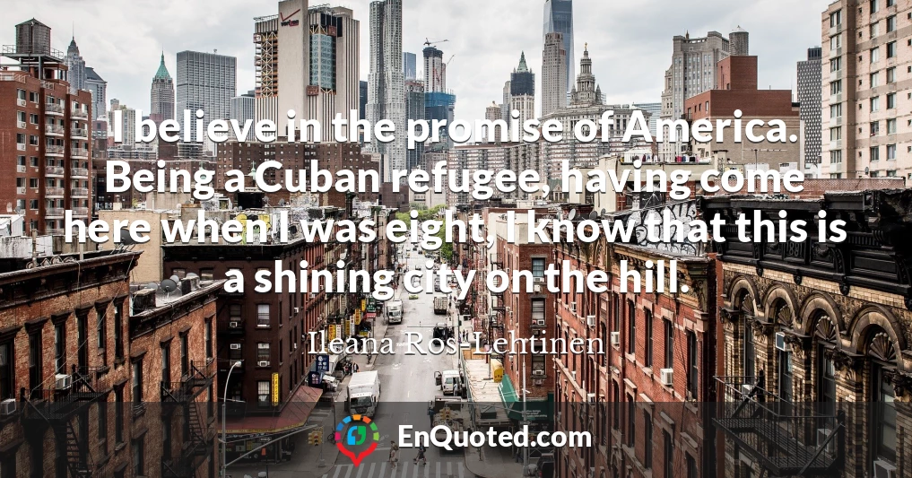 I believe in the promise of America. Being a Cuban refugee, having come here when I was eight, I know that this is a shining city on the hill.