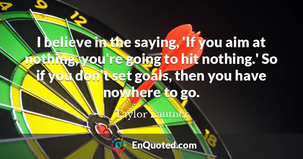 I believe in the saying, 'If you aim at nothing, you're going to hit nothing.' So if you don't set goals, then you have nowhere to go.