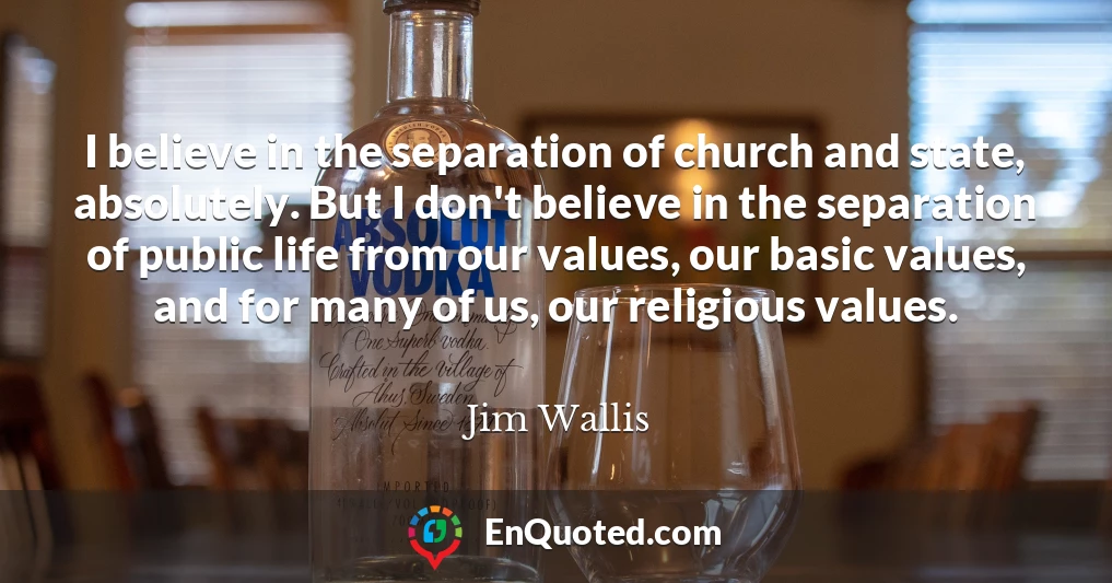 I believe in the separation of church and state, absolutely. But I don't believe in the separation of public life from our values, our basic values, and for many of us, our religious values.