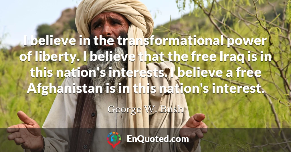 I believe in the transformational power of liberty. I believe that the free Iraq is in this nation's interests. I believe a free Afghanistan is in this nation's interest.