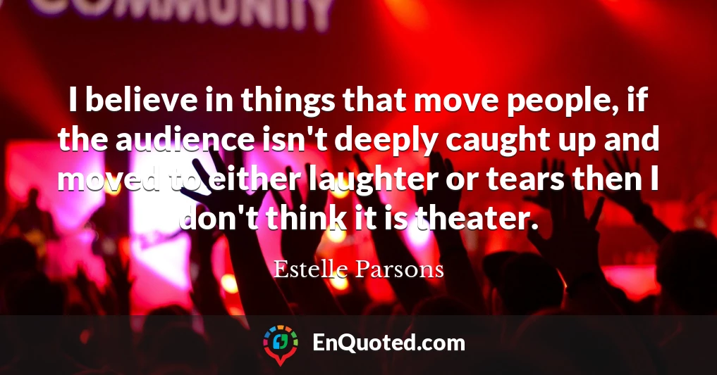 I believe in things that move people, if the audience isn't deeply caught up and moved to either laughter or tears then I don't think it is theater.