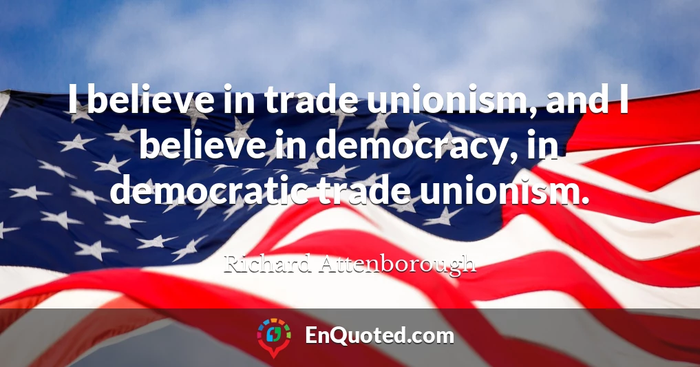 I believe in trade unionism, and I believe in democracy, in democratic trade unionism.