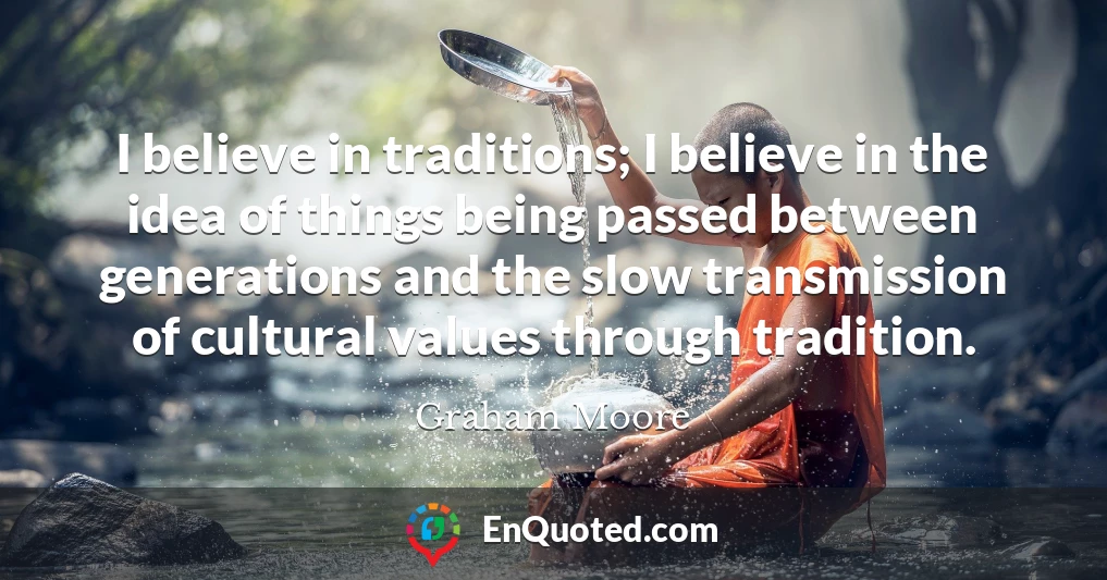 I believe in traditions; I believe in the idea of things being passed between generations and the slow transmission of cultural values through tradition.