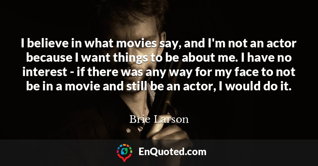 I believe in what movies say, and I'm not an actor because I want things to be about me. I have no interest - if there was any way for my face to not be in a movie and still be an actor, I would do it.